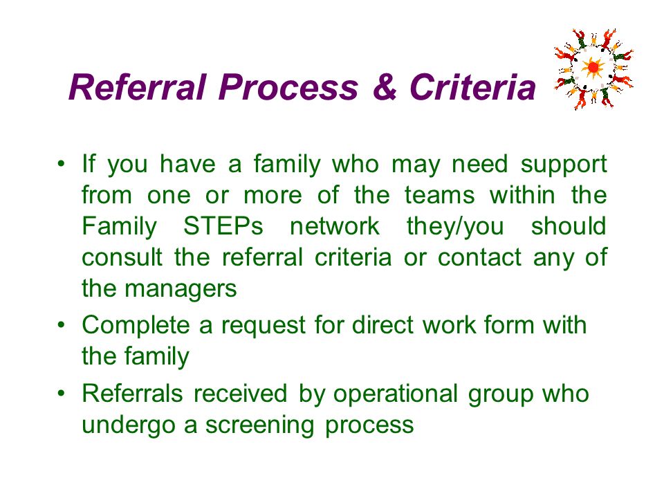 Referral Process & Criteria If you have a family who may need support from one or more of the teams within the Family STEPs network they/you should consult the referral criteria or contact any of the managers Complete a request for direct work form with the family Referrals received by operational group who undergo a screening process