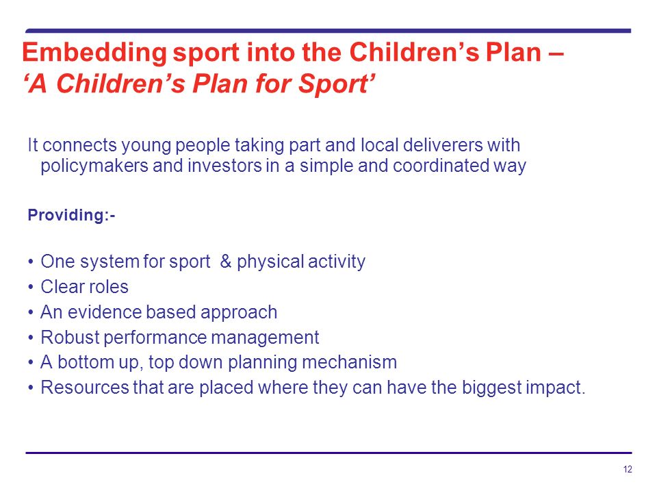 12 Embedding sport into the Childrens Plan – A Childrens Plan for Sport It connects young people taking part and local deliverers with policymakers and investors in a simple and coordinated way Providing:- One system for sport & physical activity Clear roles An evidence based approach Robust performance management A bottom up, top down planning mechanism Resources that are placed where they can have the biggest impact.