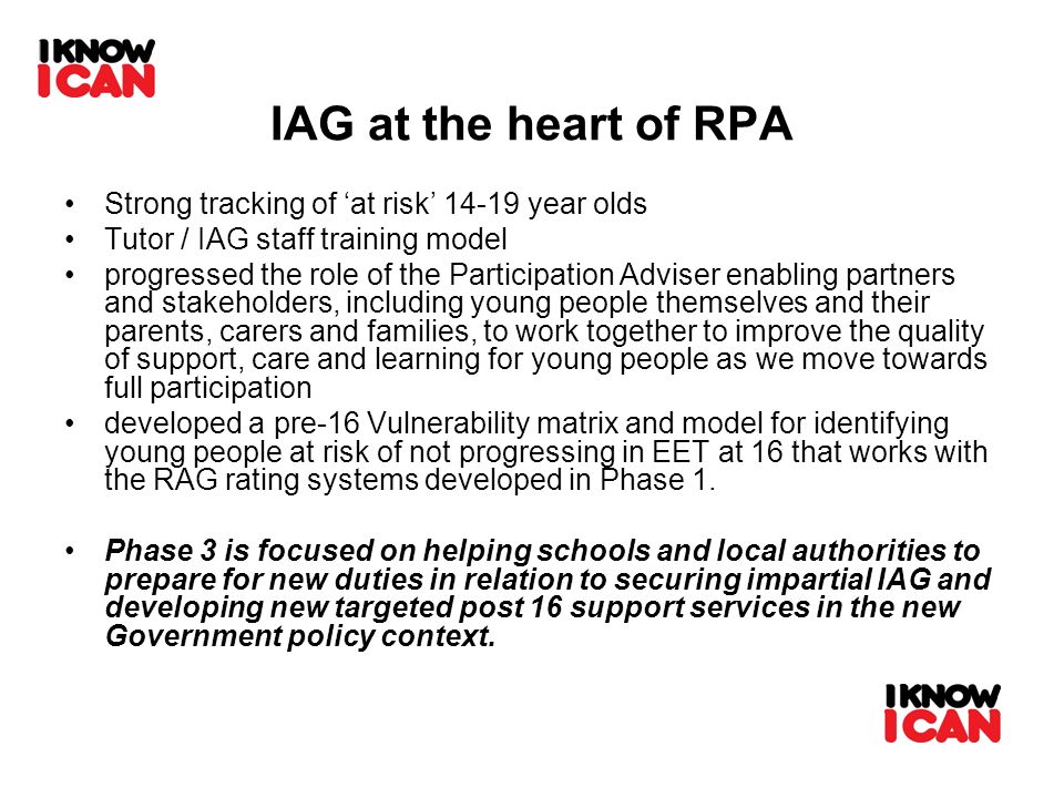 IAG at the heart of RPA Strong tracking of at risk year olds Tutor / IAG staff training model progressed the role of the Participation Adviser enabling partners and stakeholders, including young people themselves and their parents, carers and families, to work together to improve the quality of support, care and learning for young people as we move towards full participation developed a pre-16 Vulnerability matrix and model for identifying young people at risk of not progressing in EET at 16 that works with the RAG rating systems developed in Phase 1.