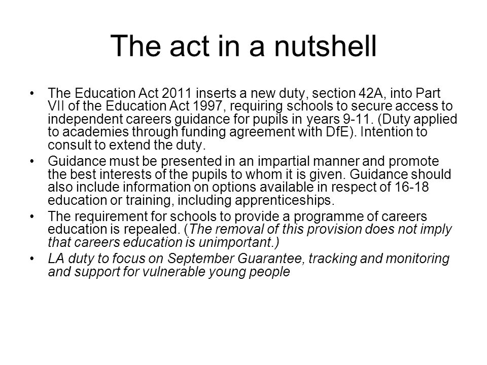 The act in a nutshell The Education Act 2011 inserts a new duty, section 42A, into Part VII of the Education Act 1997, requiring schools to secure access to independent careers guidance for pupils in years 9-11.