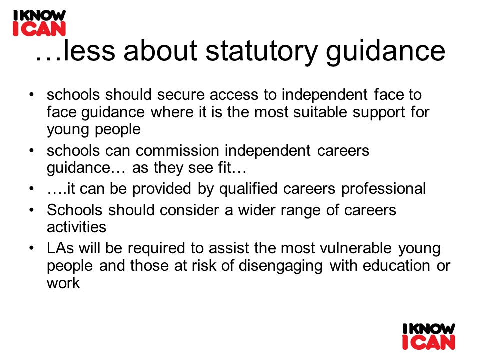 …less about statutory guidance schools should secure access to independent face to face guidance where it is the most suitable support for young people schools can commission independent careers guidance… as they see fit… ….it can be provided by qualified careers professional Schools should consider a wider range of careers activities LAs will be required to assist the most vulnerable young people and those at risk of disengaging with education or work