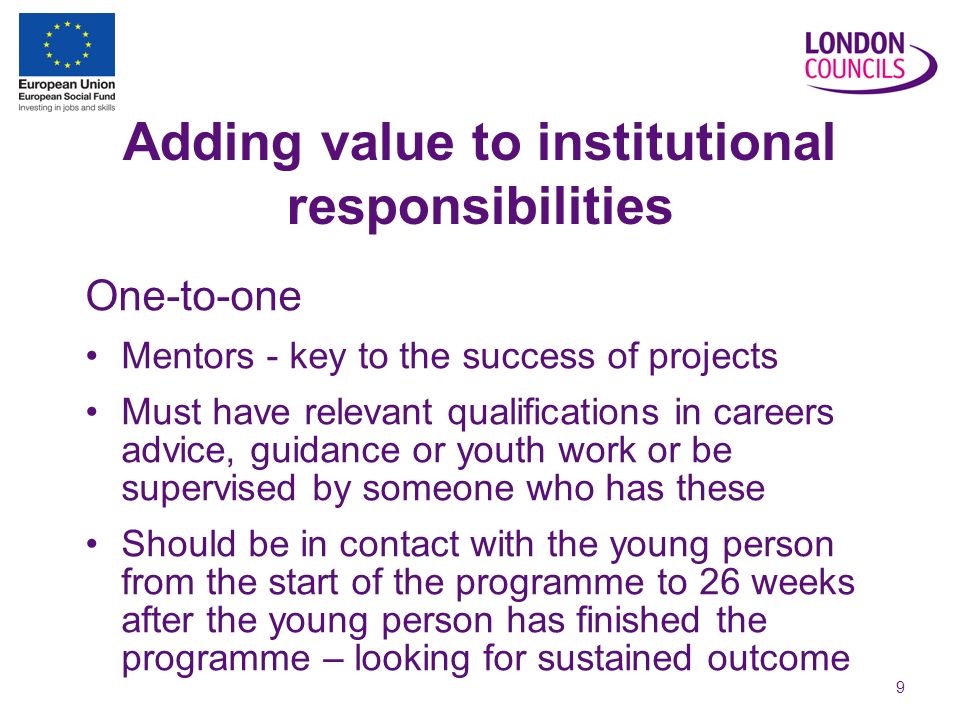 9 Adding value to institutional responsibilities One-to-one Mentors - key to the success of projects Must have relevant qualifications in careers advice, guidance or youth work or be supervised by someone who has these Should be in contact with the young person from the start of the programme to 26 weeks after the young person has finished the programme – looking for sustained outcome