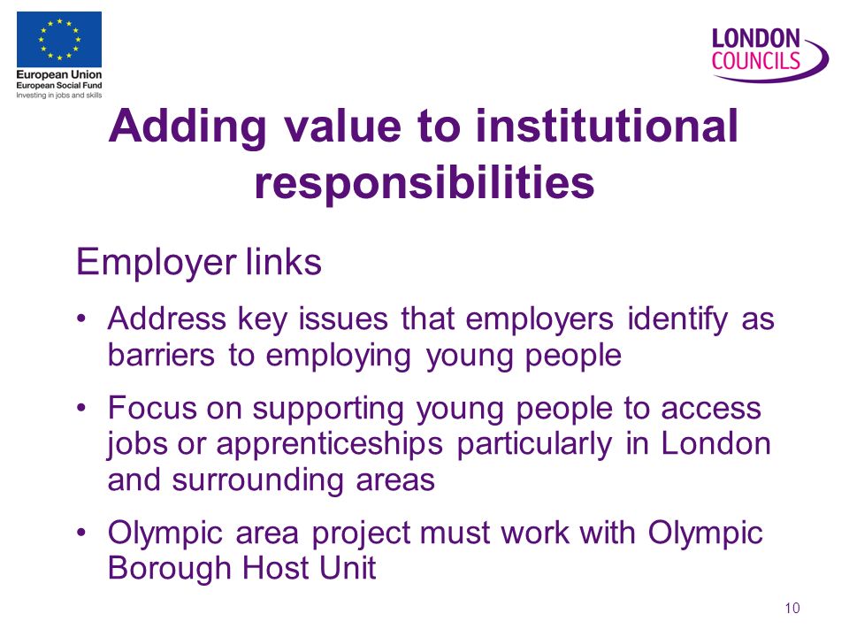 10 Adding value to institutional responsibilities Employer links Address key issues that employers identify as barriers to employing young people Focus on supporting young people to access jobs or apprenticeships particularly in London and surrounding areas Olympic area project must work with Olympic Borough Host Unit