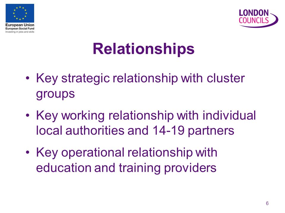 6 Relationships Key strategic relationship with cluster groups Key working relationship with individual local authorities and partners Key operational relationship with education and training providers