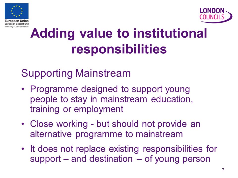 7 Adding value to institutional responsibilities Supporting Mainstream Programme designed to support young people to stay in mainstream education, training or employment Close working - but should not provide an alternative programme to mainstream It does not replace existing responsibilities for support – and destination – of young person