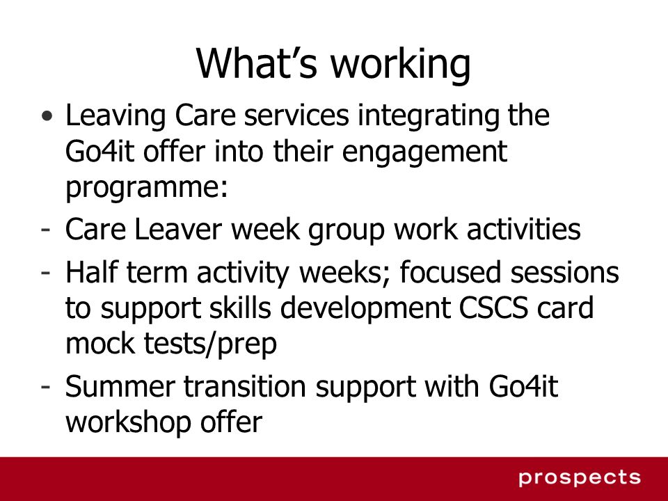 Whats working Leaving Care services integrating the Go4it offer into their engagement programme: -Care Leaver week group work activities -Half term activity weeks; focused sessions to support skills development CSCS card mock tests/prep -Summer transition support with Go4it workshop offer