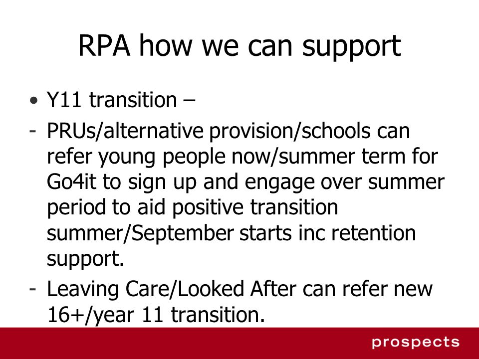 RPA how we can support Y11 transition – -PRUs/alternative provision/schools can refer young people now/summer term for Go4it to sign up and engage over summer period to aid positive transition summer/September starts inc retention support.