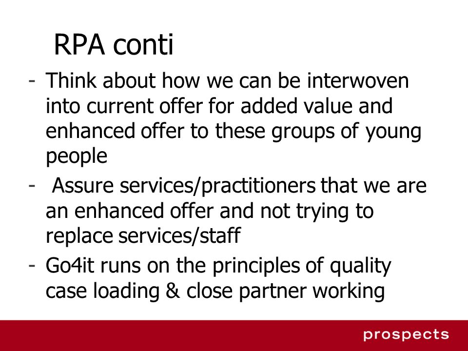 RPA conti -Think about how we can be interwoven into current offer for added value and enhanced offer to these groups of young people - Assure services/practitioners that we are an enhanced offer and not trying to replace services/staff -Go4it runs on the principles of quality case loading & close partner working