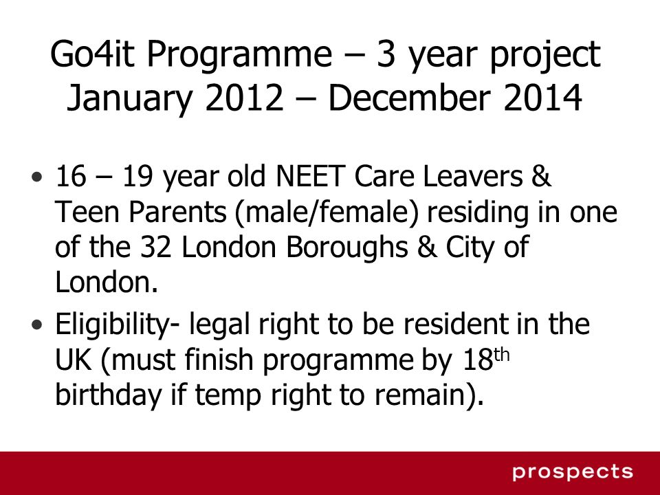 Go4it Programme – 3 year project January 2012 – December – 19 year old NEET Care Leavers & Teen Parents (male/female) residing in one of the 32 London Boroughs & City of London.