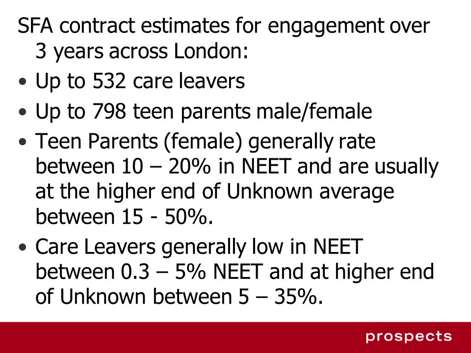 SFA contract estimates for engagement over 3 years across London: Up to 532 care leavers Up to 798 teen parents male/female Teen Parents (female) generally rate between 10 – 20% in NEET and are usually at the higher end of Unknown average between %.