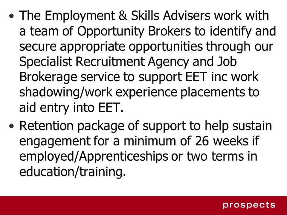 The Employment & Skills Advisers work with a team of Opportunity Brokers to identify and secure appropriate opportunities through our Specialist Recruitment Agency and Job Brokerage service to support EET inc work shadowing/work experience placements to aid entry into EET.