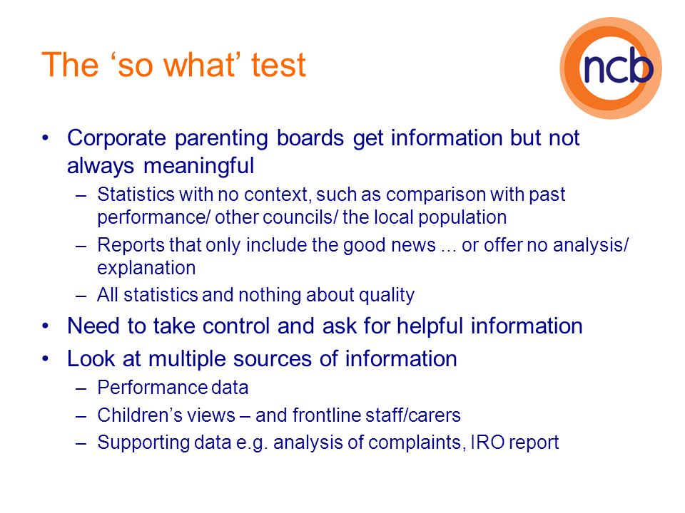 The so what test Corporate parenting boards get information but not always meaningful –Statistics with no context, such as comparison with past performance/ other councils/ the local population –Reports that only include the good news...