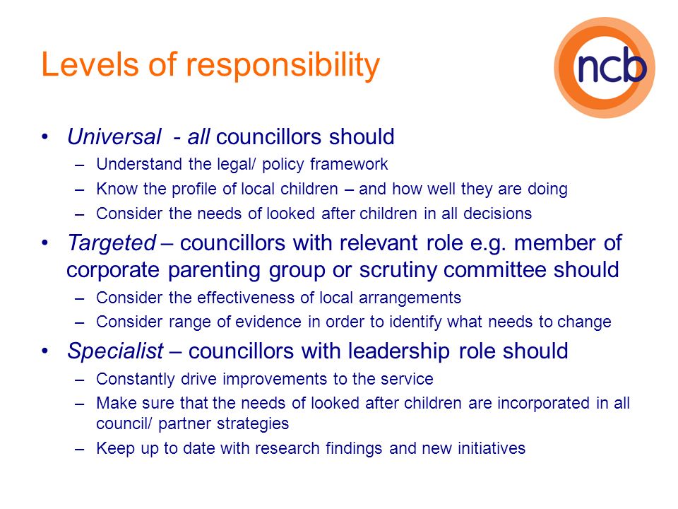 Levels of responsibility Universal - all councillors should –Understand the legal/ policy framework –Know the profile of local children – and how well they are doing –Consider the needs of looked after children in all decisions Targeted – councillors with relevant role e.g.