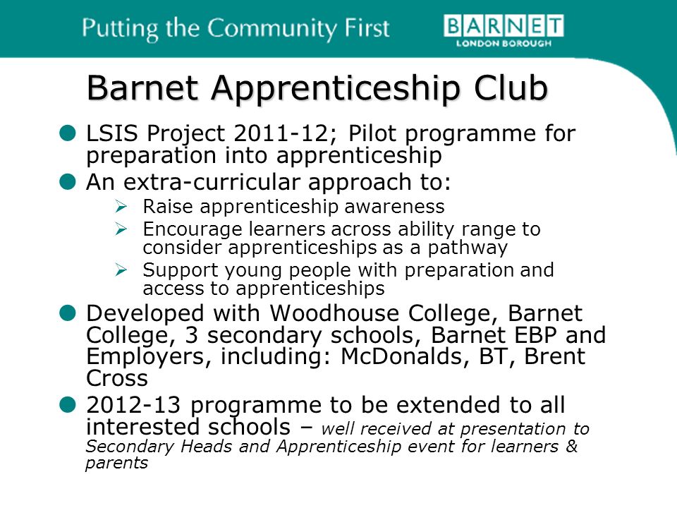 Barnet Apprenticeship Club LSIS Project ; Pilot programme for preparation into apprenticeship An extra-curricular approach to: Raise apprenticeship awareness Encourage learners across ability range to consider apprenticeships as a pathway Support young people with preparation and access to apprenticeships Developed with Woodhouse College, Barnet College, 3 secondary schools, Barnet EBP and Employers, including: McDonalds, BT, Brent Cross programme to be extended to all interested schools – well received at presentation to Secondary Heads and Apprenticeship event for learners & parents