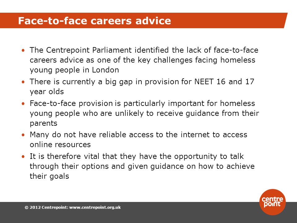 © 2012 Centrepoint:   Face-to-face careers advice The Centrepoint Parliament identified the lack of face-to-face careers advice as one of the key challenges facing homeless young people in London There is currently a big gap in provision for NEET 16 and 17 year olds Face-to-face provision is particularly important for homeless young people who are unlikely to receive guidance from their parents Many do not have reliable access to the internet to access online resources It is therefore vital that they have the opportunity to talk through their options and given guidance on how to achieve their goals