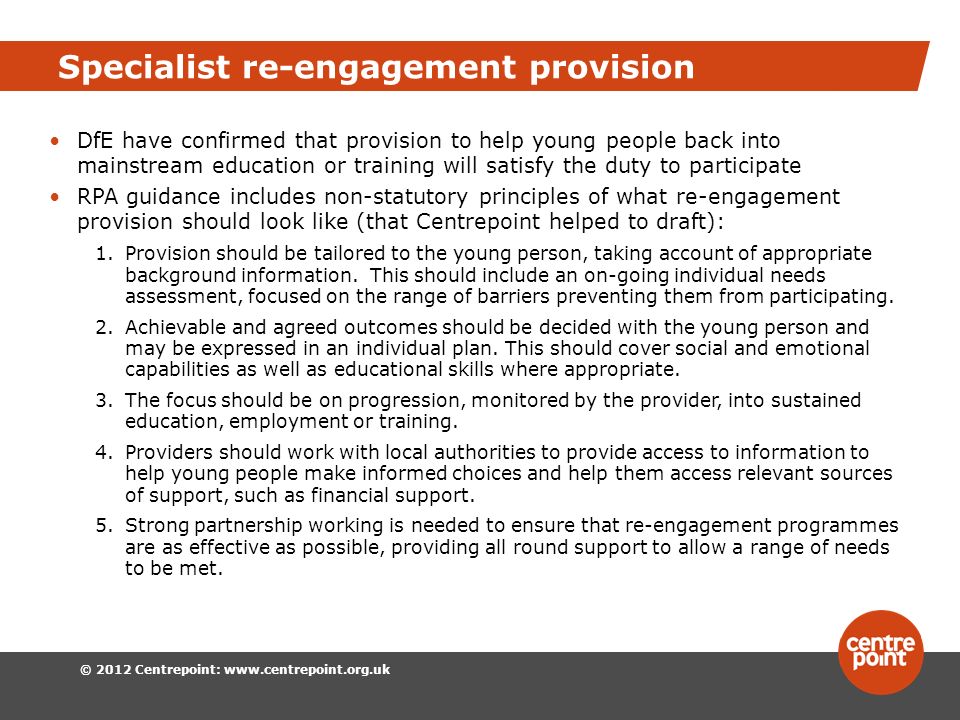 © 2012 Centrepoint:   Specialist re-engagement provision DfE have confirmed that provision to help young people back into mainstream education or training will satisfy the duty to participate RPA guidance includes non-statutory principles of what re-engagement provision should look like (that Centrepoint helped to draft): 1.Provision should be tailored to the young person, taking account of appropriate background information.