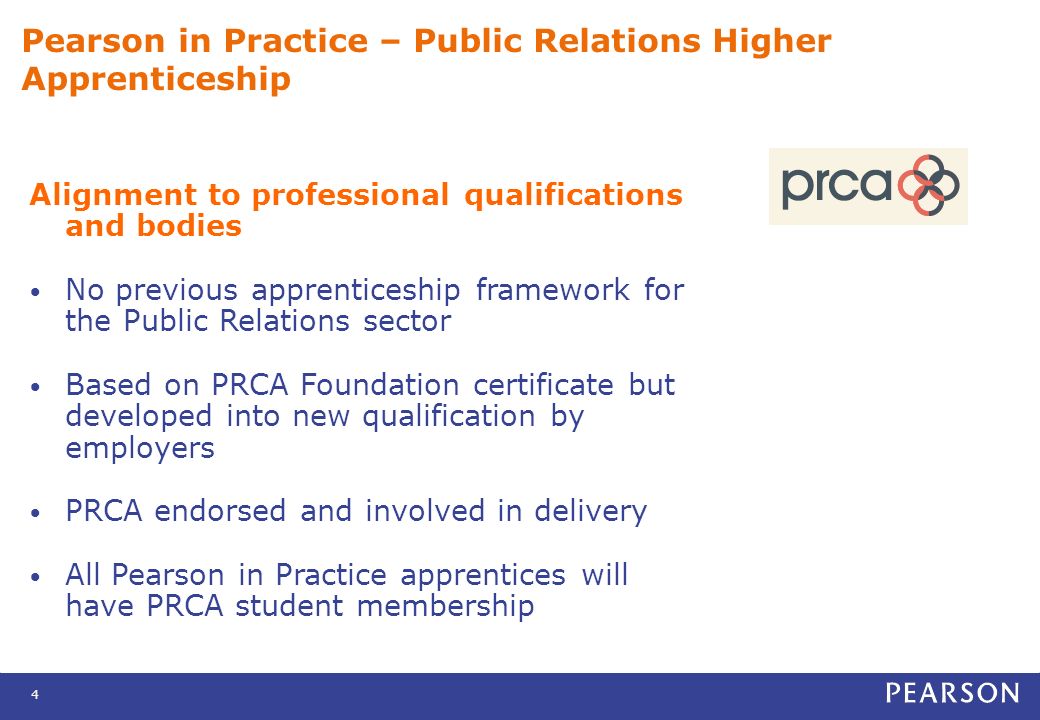 4 Pearson in Practice – Public Relations Higher Apprenticeship Alignment to professional qualifications and bodies No previous apprenticeship framework for the Public Relations sector Based on PRCA Foundation certificate but developed into new qualification by employers PRCA endorsed and involved in delivery All Pearson in Practice apprentices will have PRCA student membership
