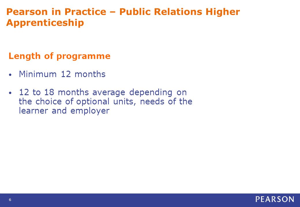 6 Pearson in Practice – Public Relations Higher Apprenticeship Length of programme Minimum 12 months 12 to 18 months average depending on the choice of optional units, needs of the learner and employer