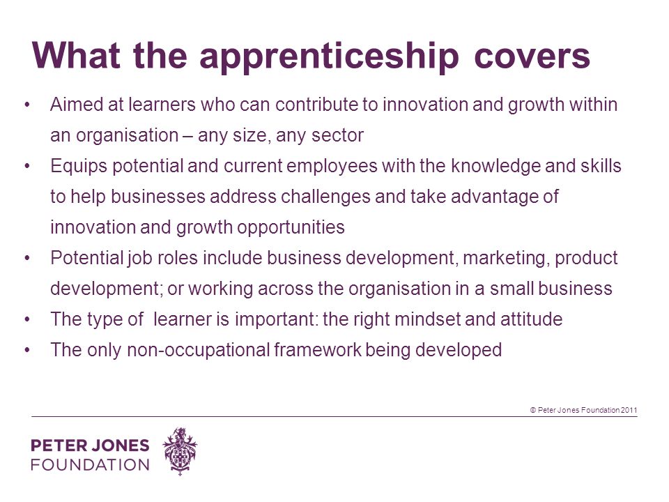 © Peter Jones Foundation 2011 What the apprenticeship covers Aimed at learners who can contribute to innovation and growth within an organisation – any size, any sector Equips potential and current employees with the knowledge and skills to help businesses address challenges and take advantage of innovation and growth opportunities Potential job roles include business development, marketing, product development; or working across the organisation in a small business The type of learner is important: the right mindset and attitude The only non-occupational framework being developed