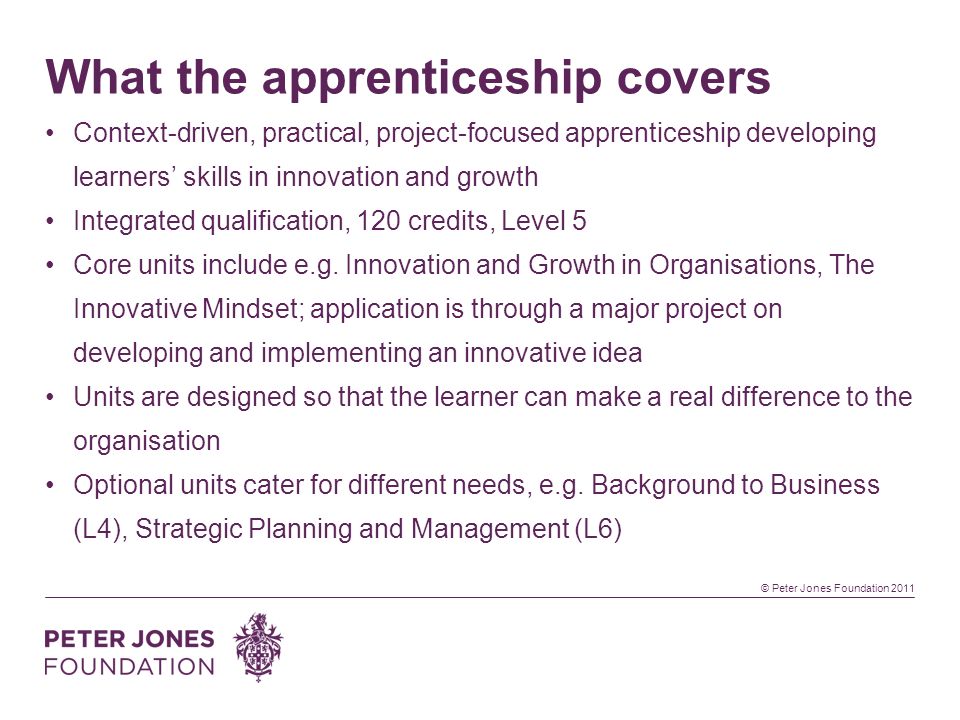 © Peter Jones Foundation 2011 What the apprenticeship covers Context-driven, practical, project-focused apprenticeship developing learners skills in innovation and growth Integrated qualification, 120 credits, Level 5 Core units include e.g.