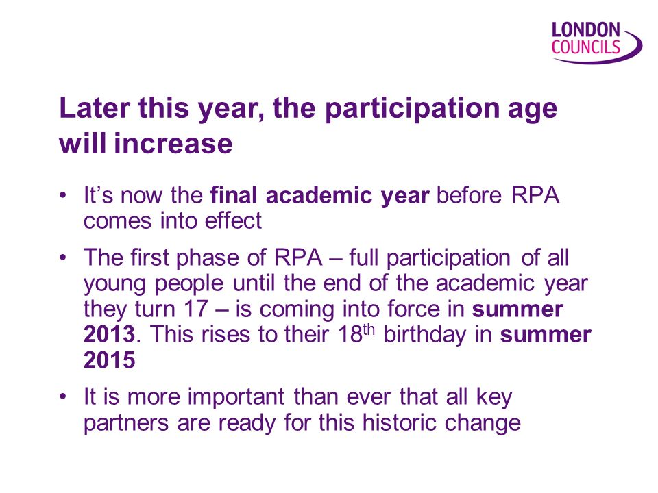 Its now the final academic year before RPA comes into effect The first phase of RPA – full participation of all young people until the end of the academic year they turn 17 – is coming into force in summer 2013.