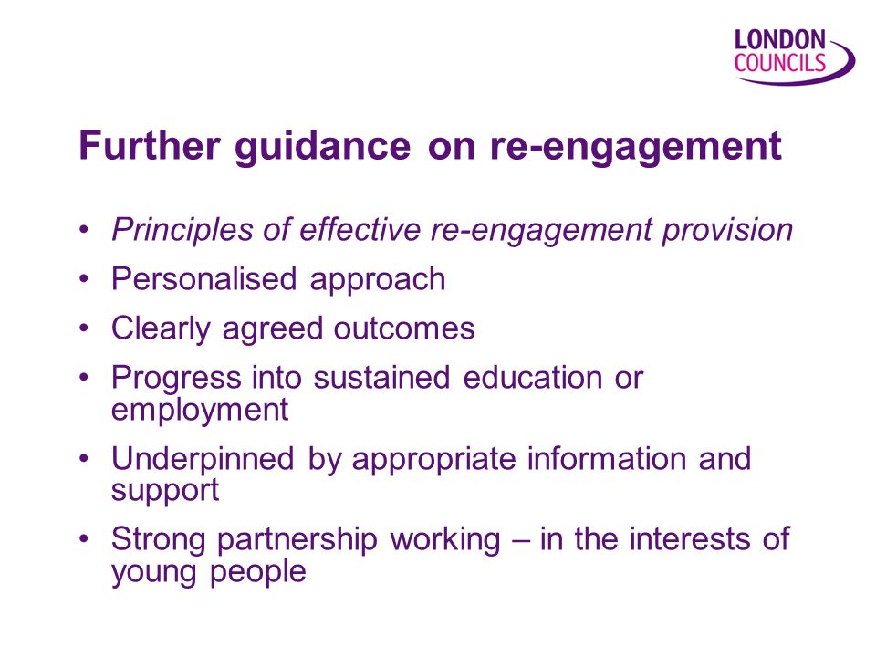 Principles of effective re-engagement provision Personalised approach Clearly agreed outcomes Progress into sustained education or employment Underpinned by appropriate information and support Strong partnership working – in the interests of young people Further guidance on re-engagement