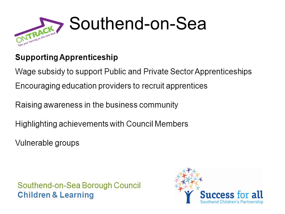 Southend-on-Sea Supporting Apprenticeship Wage subsidy to support Public and Private Sector Apprenticeships Encouraging education providers to recruit apprentices Raising awareness in the business community Highlighting achievements with Council Members Vulnerable groups Southend-on-Sea Borough Council Children & Learning
