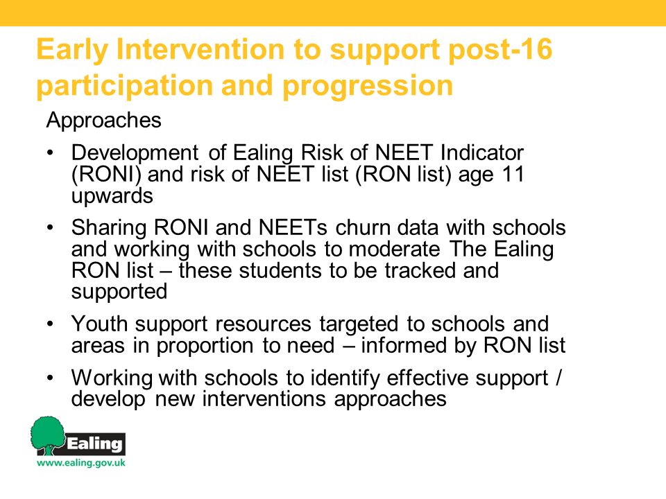 Early Intervention to support post-16 participation and progression Approaches Development of Ealing Risk of NEET Indicator (RONI) and risk of NEET list (RON list) age 11 upwards Sharing RONI and NEETs churn data with schools and working with schools to moderate The Ealing RON list – these students to be tracked and supported Youth support resources targeted to schools and areas in proportion to need – informed by RON list Working with schools to identify effective support / develop new interventions approaches
