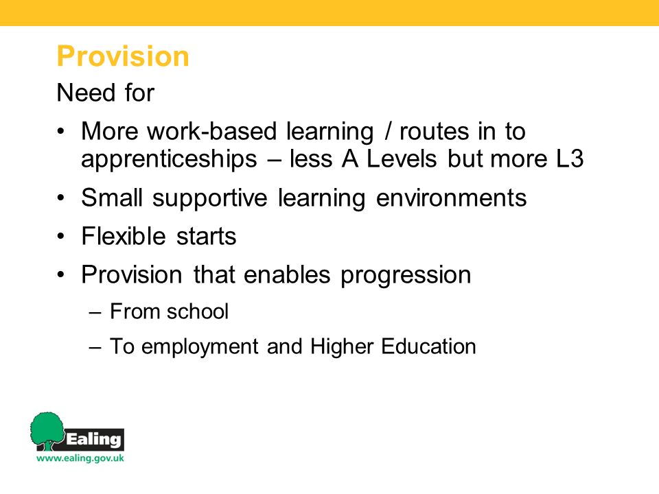 Provision Need for More work-based learning / routes in to apprenticeships – less A Levels but more L3 Small supportive learning environments Flexible starts Provision that enables progression –From school –To employment and Higher Education