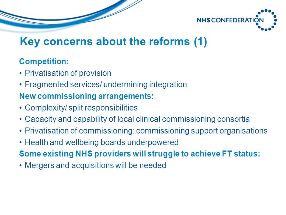 Key concerns about the reforms (1) Competition: Privatisation of provision Fragmented services/ undermining integration New commissioning arrangements: Complexity/ split responsibilities Capacity and capability of local clinical commissioning consortia Privatisation of commissioning: commissioning support organisations Health and wellbeing boards underpowered Some existing NHS providers will struggle to achieve FT status: Mergers and acquisitions will be needed