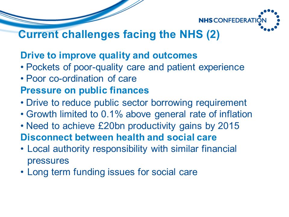 Current challenges facing the NHS (2) Drive to improve quality and outcomes Pockets of poor-quality care and patient experience Poor co-ordination of care Pressure on public finances Drive to reduce public sector borrowing requirement Growth limited to 0.1% above general rate of inflation Need to achieve £20bn productivity gains by 2015 Disconnect between health and social care Local authority responsibility with similar financial pressures Long term funding issues for social care