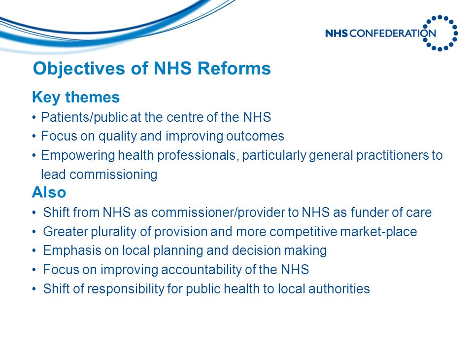 Objectives of NHS Reforms Key themes Patients/public at the centre of the NHS Focus on quality and improving outcomes Empowering health professionals, particularly general practitioners to lead commissioning Also Shift from NHS as commissioner/provider to NHS as funder of care Greater plurality of provision and more competitive market-place Emphasis on local planning and decision making Focus on improving accountability of the NHS Shift of responsibility for public health to local authorities