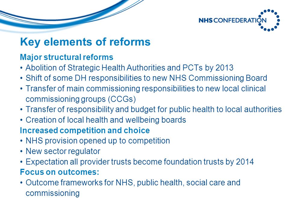 Key elements of reforms Major structural reforms Abolition of Strategic Health Authorities and PCTs by 2013 Shift of some DH responsibilities to new NHS Commissioning Board Transfer of main commissioning responsibilities to new local clinical commissioning groups (CCGs) Transfer of responsibility and budget for public health to local authorities Creation of local health and wellbeing boards Increased competition and choice NHS provision opened up to competition New sector regulator Expectation all provider trusts become foundation trusts by 2014 Focus on outcomes: Outcome frameworks for NHS, public health, social care and commissioning