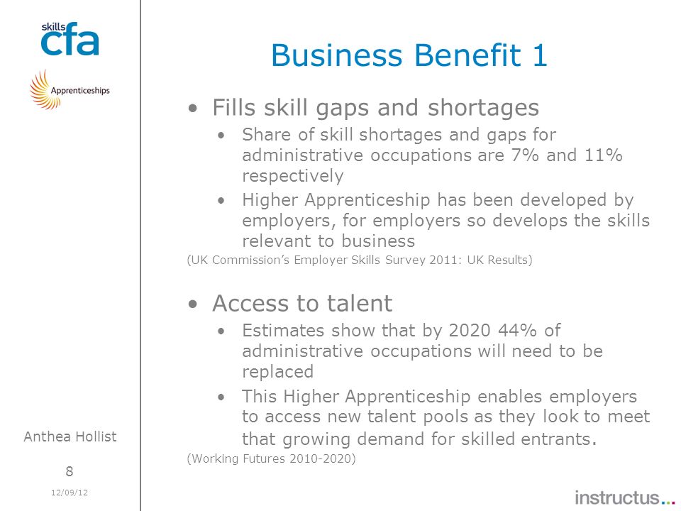 8 12/09/12 Anthea Hollist Business Benefit 1 Fills skill gaps and shortages Share of skill shortages and gaps for administrative occupations are 7% and 11% respectively Higher Apprenticeship has been developed by employers, for employers so develops the skills relevant to business (UK Commissions Employer Skills Survey 2011: UK Results) Access to talent Estimates show that by % of administrative occupations will need to be replaced This Higher Apprenticeship enables employers to access new talent pools as they look to meet that growing demand for skilled entrants.