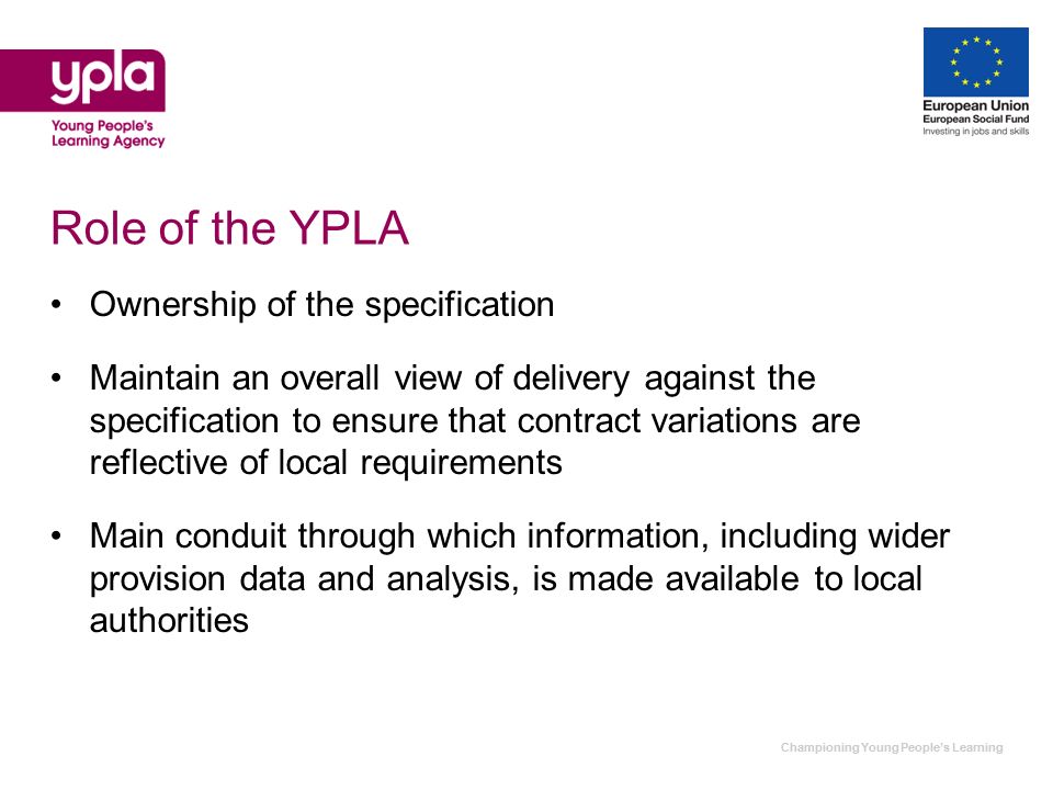 Championing Young Peoples Learning Role of the YPLA Ownership of the specification Maintain an overall view of delivery against the specification to ensure that contract variations are reflective of local requirements Main conduit through which information, including wider provision data and analysis, is made available to local authorities