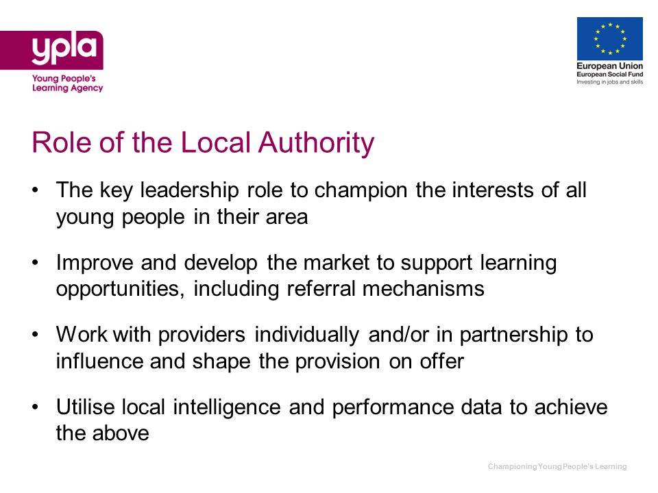 Championing Young Peoples Learning Role of the Local Authority The key leadership role to champion the interests of all young people in their area Improve and develop the market to support learning opportunities, including referral mechanisms Work with providers individually and/or in partnership to influence and shape the provision on offer Utilise local intelligence and performance data to achieve the above