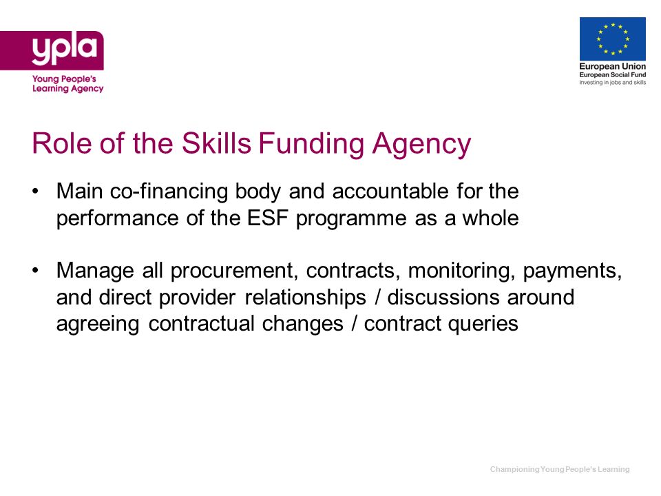 Championing Young Peoples Learning Role of the Skills Funding Agency Main co-financing body and accountable for the performance of the ESF programme as a whole Manage all procurement, contracts, monitoring, payments, and direct provider relationships / discussions around agreeing contractual changes / contract queries