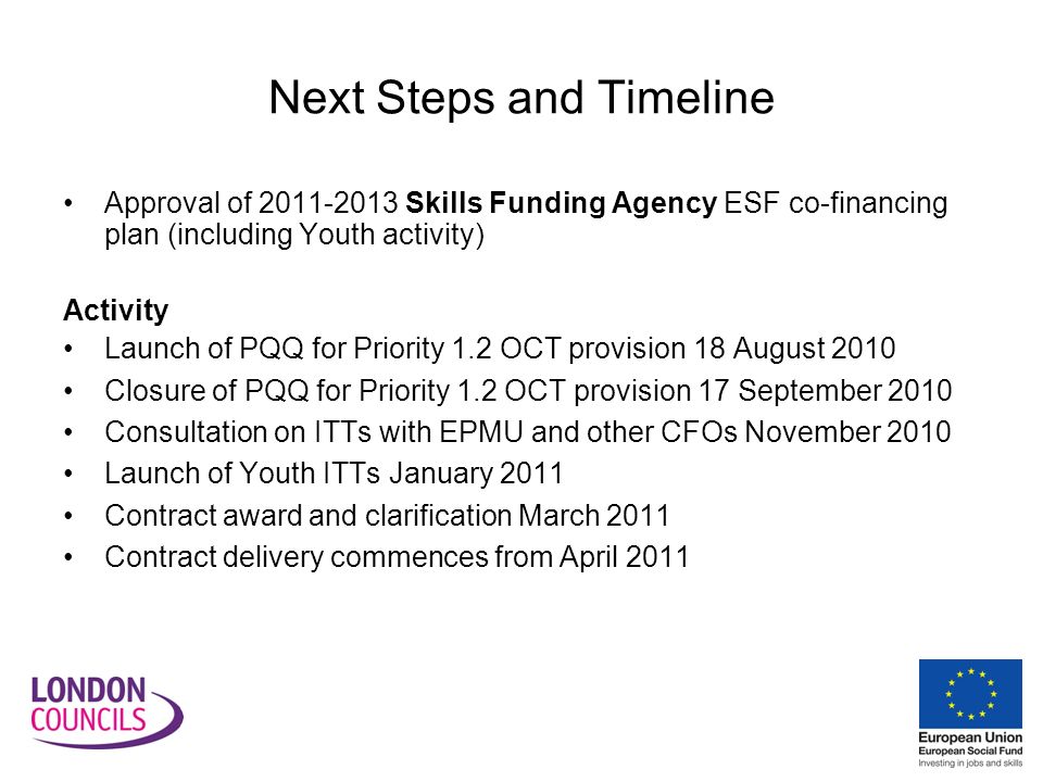 Next Steps and Timeline Approval of Skills Funding Agency ESF co-financing plan (including Youth activity) Activity Launch of PQQ for Priority 1.2 OCT provision 18 August 2010 Closure of PQQ for Priority 1.2 OCT provision 17 September 2010 Consultation on ITTs with EPMU and other CFOs November 2010 Launch of Youth ITTs January 2011 Contract award and clarification March 2011 Contract delivery commences from April 2011