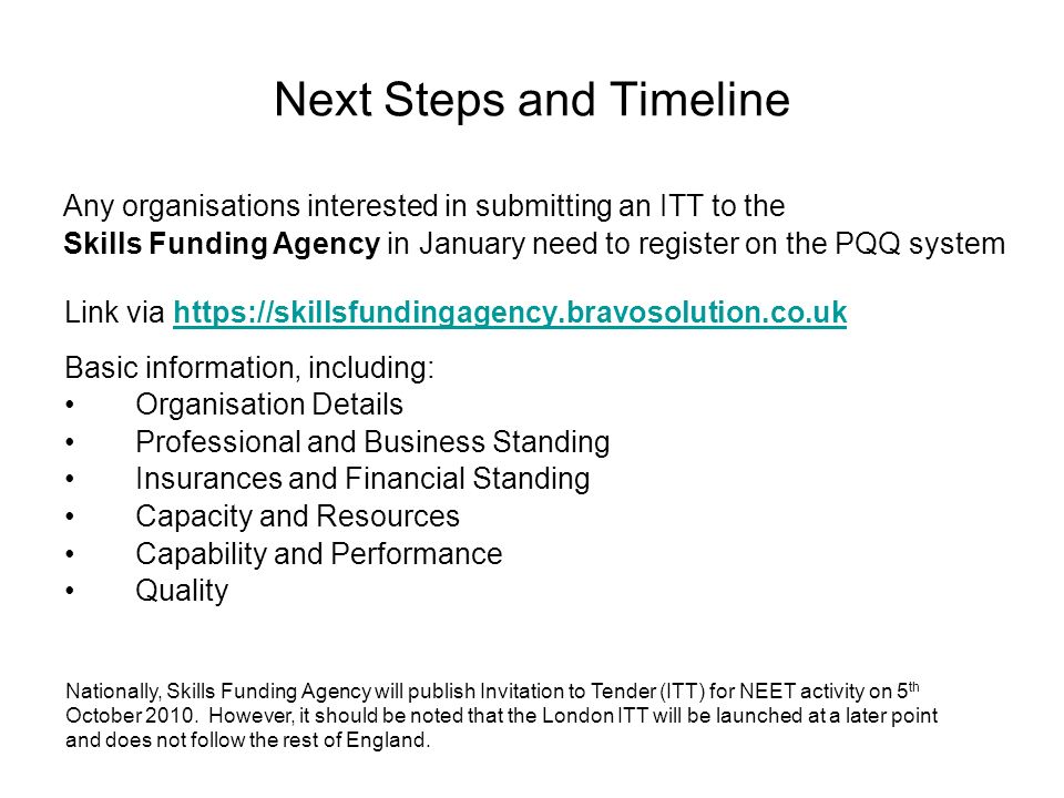 Next Steps and Timeline Link via     Basic information, including: Organisation Details Professional and Business Standing Insurances and Financial Standing Capacity and Resources Capability and Performance Quality Any organisations interested in submitting an ITT to the Skills Funding Agency in January need to register on the PQQ system Nationally, Skills Funding Agency will publish Invitation to Tender (ITT) for NEET activity on 5 th October 2010.