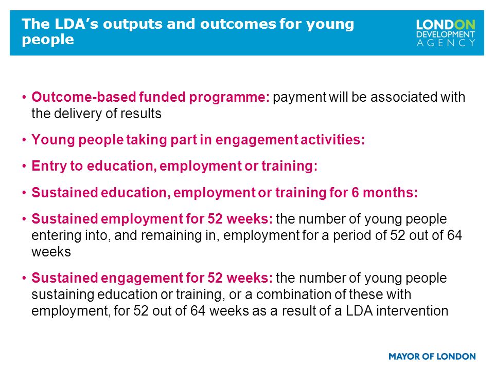 The LDAs outputs and outcomes for young people Outcome-based funded programme: payment will be associated with the delivery of results Young people taking part in engagement activities: Entry to education, employment or training: Sustained education, employment or training for 6 months: Sustained employment for 52 weeks: the number of young people entering into, and remaining in, employment for a period of 52 out of 64 weeks Sustained engagement for 52 weeks: the number of young people sustaining education or training, or a combination of these with employment, for 52 out of 64 weeks as a result of a LDA intervention