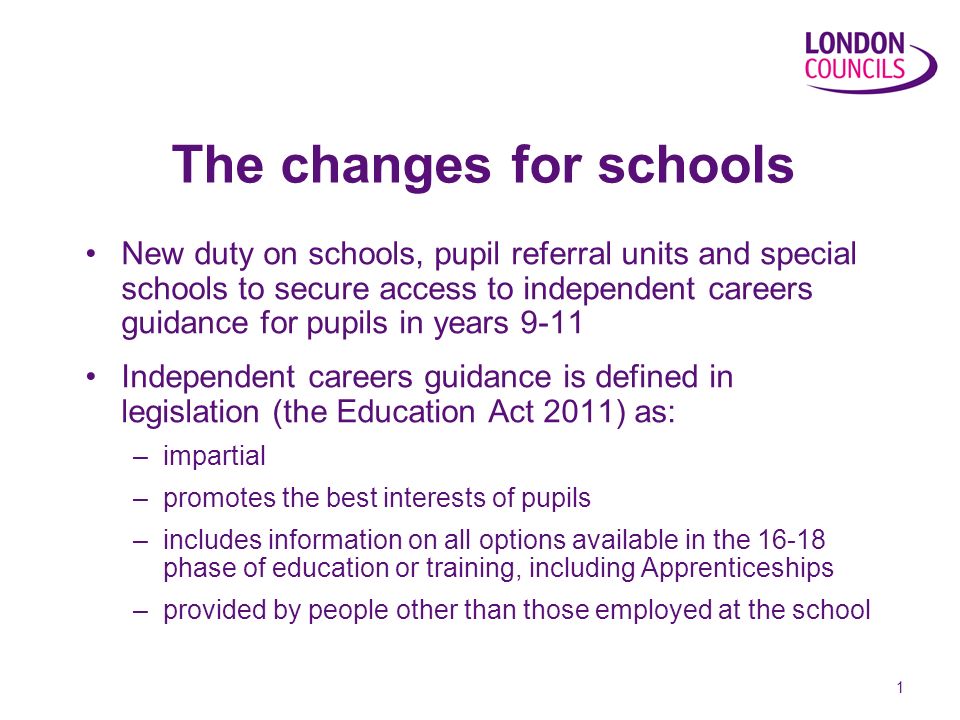 1 The changes for schools New duty on schools, pupil referral units and special schools to secure access to independent careers guidance for pupils in years 9-11 Independent careers guidance is defined in legislation (the Education Act 2011) as: –impartial –promotes the best interests of pupils –includes information on all options available in the phase of education or training, including Apprenticeships –provided by people other than those employed at the school