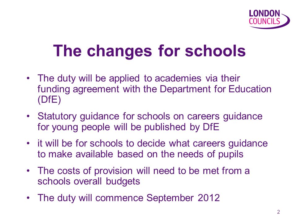 2 The changes for schools The duty will be applied to academies via their funding agreement with the Department for Education (DfE) Statutory guidance for schools on careers guidance for young people will be published by DfE it will be for schools to decide what careers guidance to make available based on the needs of pupils The costs of provision will need to be met from a schools overall budgets The duty will commence September 2012