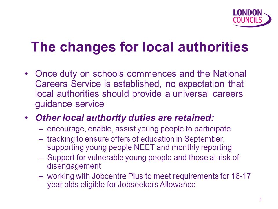 4 The changes for local authorities Once duty on schools commences and the National Careers Service is established, no expectation that local authorities should provide a universal careers guidance service Other local authority duties are retained: –encourage, enable, assist young people to participate –tracking to ensure offers of education in September, supporting young people NEET and monthly reporting –Support for vulnerable young people and those at risk of disengagement –working with Jobcentre Plus to meet requirements for year olds eligible for Jobseekers Allowance