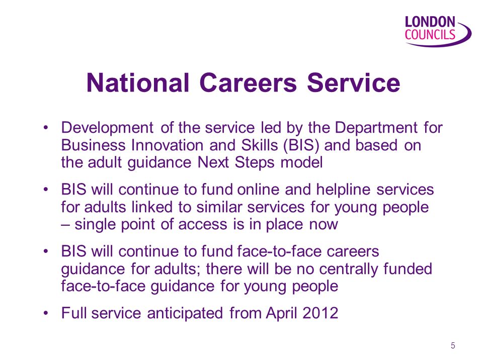 5 National Careers Service Development of the service led by the Department for Business Innovation and Skills (BIS) and based on the adult guidance Next Steps model BIS will continue to fund online and helpline services for adults linked to similar services for young people – single point of access is in place now BIS will continue to fund face-to-face careers guidance for adults; there will be no centrally funded face-to-face guidance for young people Full service anticipated from April 2012
