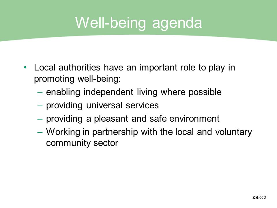 KH/00U Well-being agenda Local authorities have an important role to play in promoting well-being: –enabling independent living where possible –providing universal services –providing a pleasant and safe environment –Working in partnership with the local and voluntary community sector