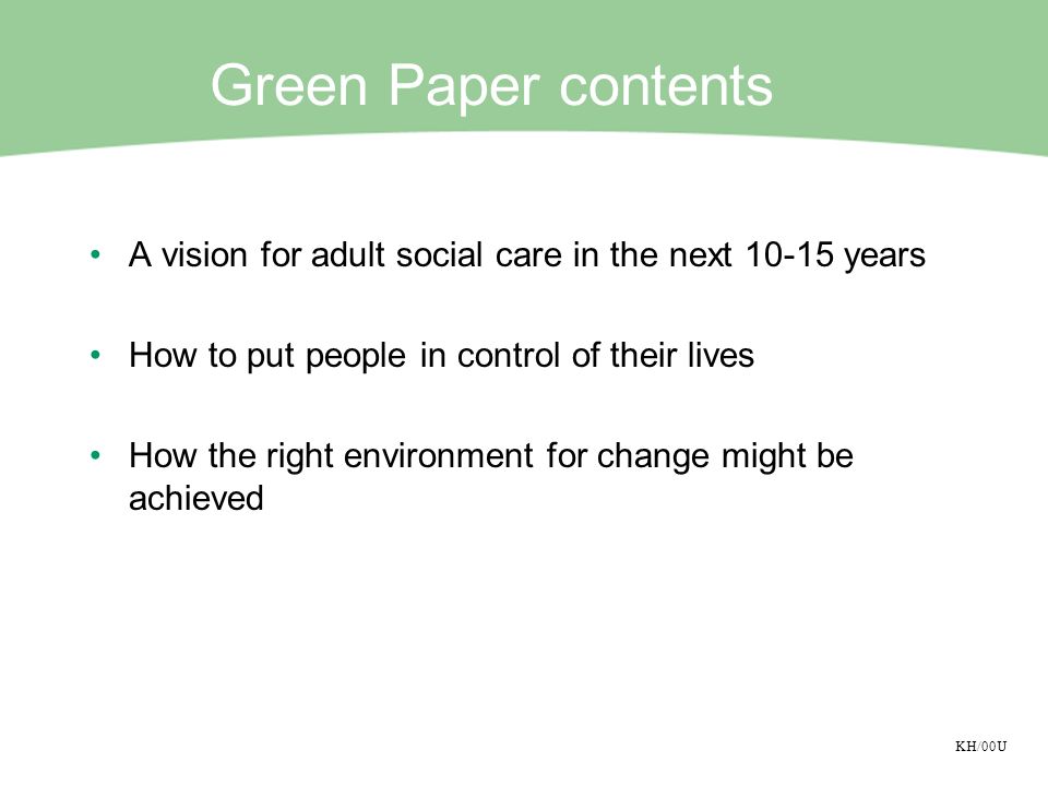 KH/00U Green Paper contents A vision for adult social care in the next years How to put people in control of their lives How the right environment for change might be achieved