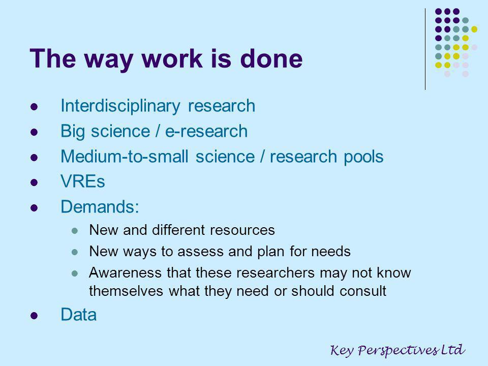 The way work is done Interdisciplinary research Big science / e-research Medium-to-small science / research pools VREs Demands: New and different resources New ways to assess and plan for needs Awareness that these researchers may not know themselves what they need or should consult Data Key Perspectives Ltd