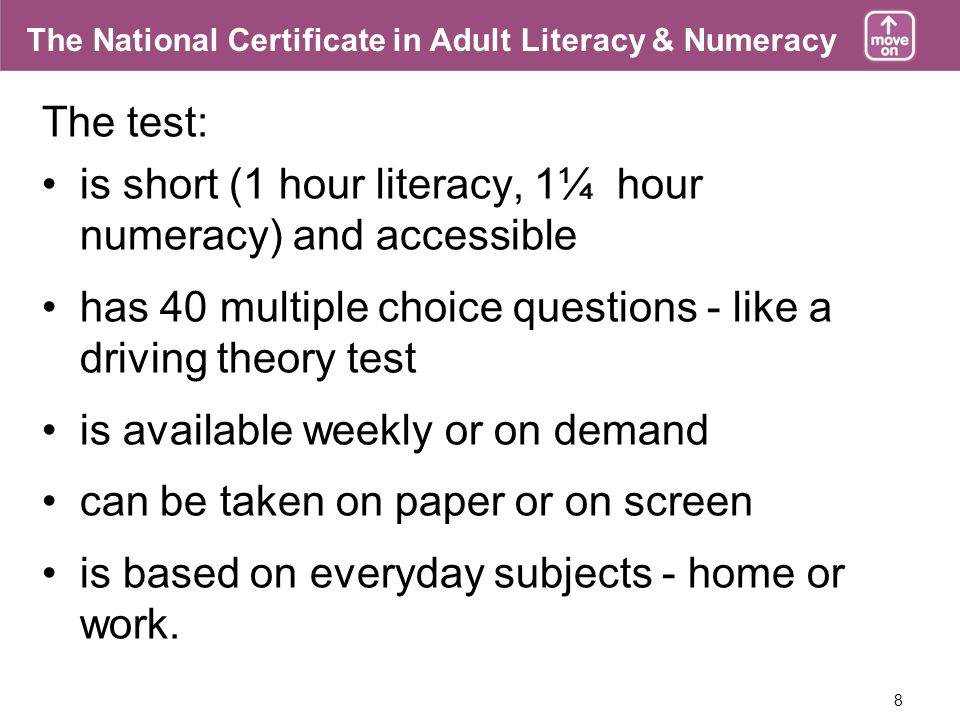 8 The National Certificate in Adult Literacy & Numeracy The test: is short (1 hour literacy, 1¼ hour numeracy) and accessible has 40 multiple choice questions - like a driving theory test is available weekly or on demand can be taken on paper or on screen is based on everyday subjects - home or work.