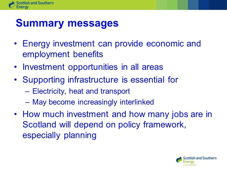 Summary messages Energy investment can provide economic and employment benefits Investment opportunities in all areas Supporting infrastructure is essential for –Electricity, heat and transport –May become increasingly interlinked How much investment and how many jobs are in Scotland will depend on policy framework, especially planning