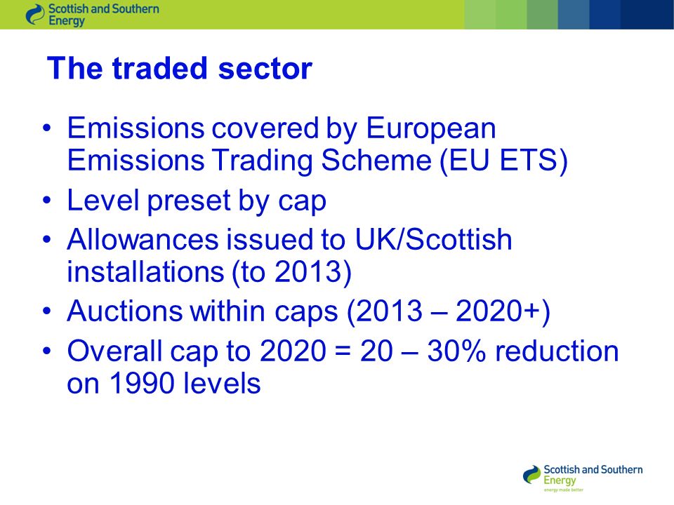 The traded sector Emissions covered by European Emissions Trading Scheme (EU ETS) Level preset by cap Allowances issued to UK/Scottish installations (to 2013) Auctions within caps (2013 – 2020+) Overall cap to 2020 = 20 – 30% reduction on 1990 levels